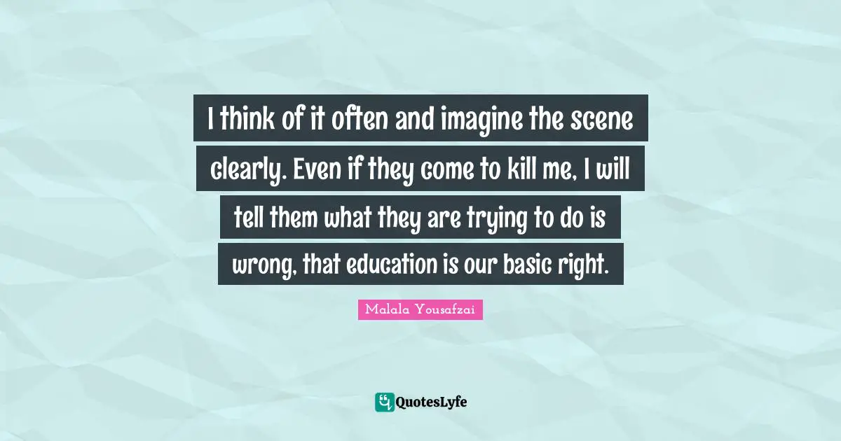 I think of it often and imagine the scene clearly. Even if they come to kill me, I will tell them what they are trying to do is wrong, that education is our basic right.