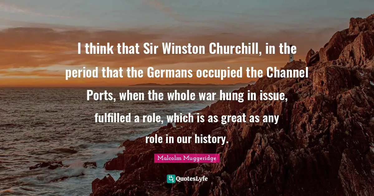 I think that Sir Winston Churchill, in the period that the Germans occupied the Channel Ports, when the whole war hung in issue, fulfilled a role, which is as great as any role in our history.