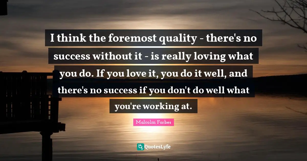 I think the foremost quality - there's no success without it - is really loving what you do. If you love it, you do it well, and there's no success if you don't do well what you're working at.