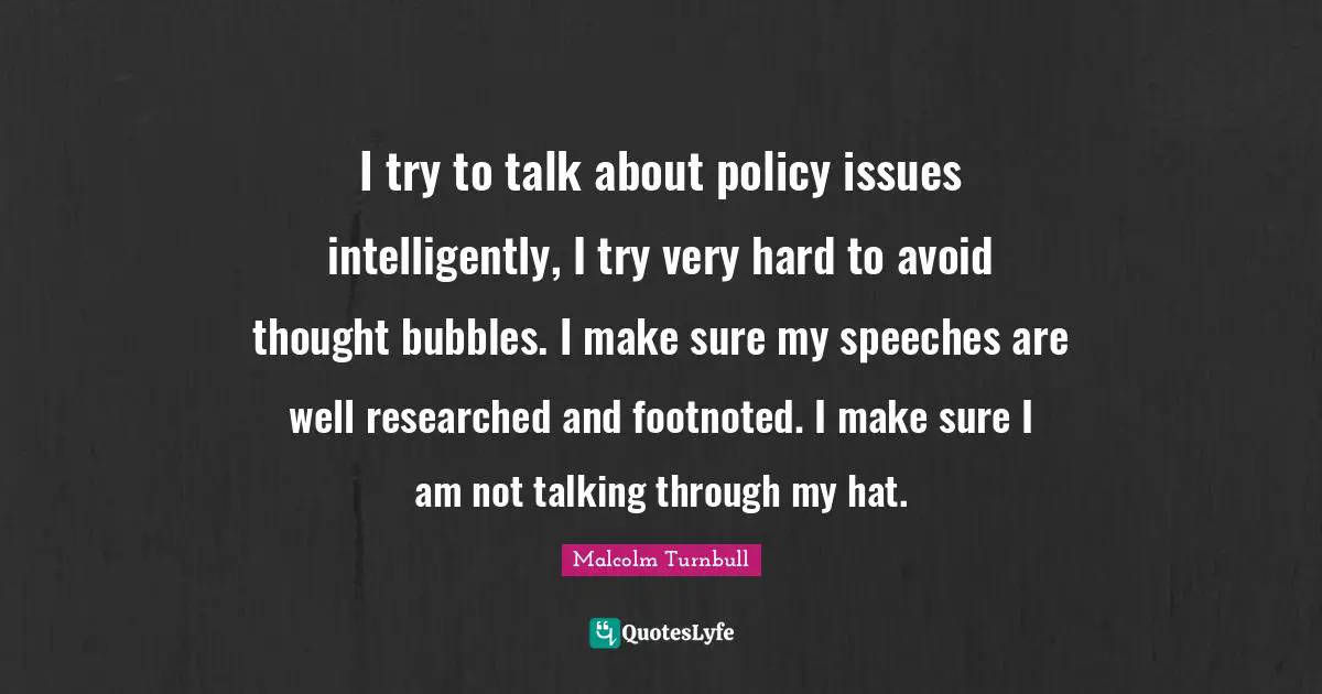 I try to talk about policy issues intelligently, I try very hard to avoid thought bubbles. I make sure my speeches are well researched and footnoted. I make sure I am not talking through my hat.