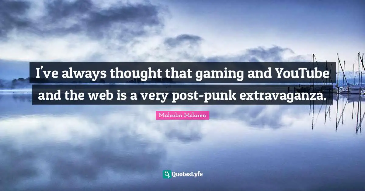 I've always thought that gaming and YouTube and the web is a very post-punk extravaganza.