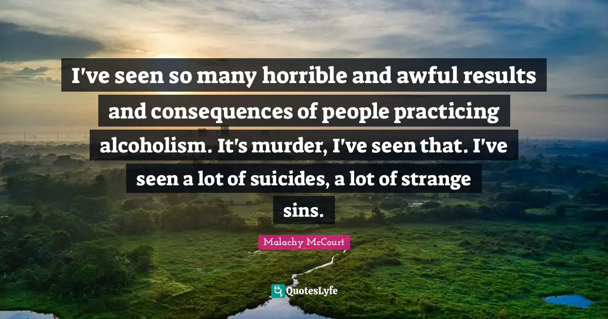 I've seen so many horrible and awful results and consequences of people practicing alcoholism. It's murder, I've seen that. I've seen a lot of suicides, a lot of strange sins.