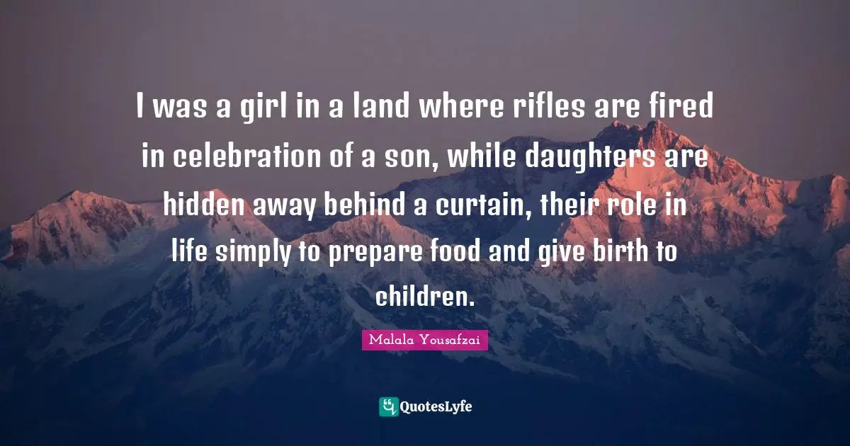 I was a girl in a land where rifles are fired in celebration of a son, while daughters are hidden away behind a curtain, their role in life simply to prepare food and give birth to children.