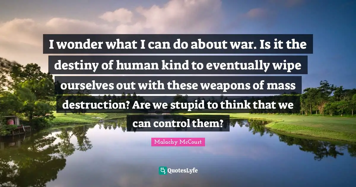 I wonder what I can do about war. Is it the destiny of human kind to eventually wipe ourselves out with these weapons of mass destruction? Are we stupid to think that we can control them?