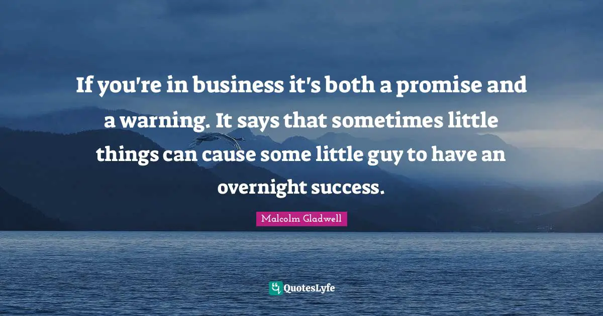 If you're in business it's both a promise and a warning. It says that sometimes little things can cause some little guy to have an overnight success.