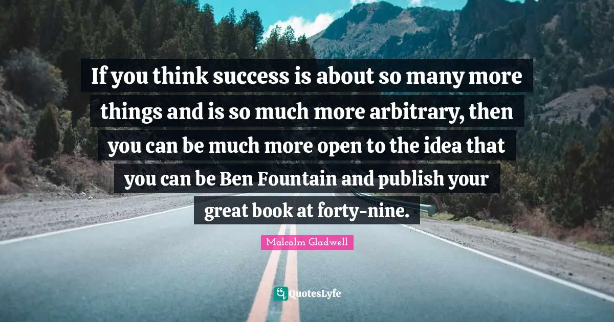 If you think success is about so many more things and is so much more arbitrary, then you can be much more open to the idea that you can be Ben Fountain and publish your great book at forty-nine.