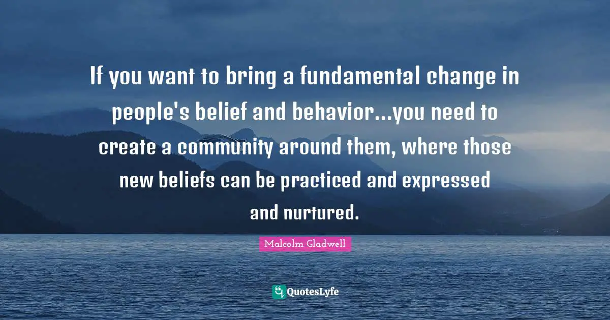 If you want to bring a fundamental change in people's belief and behavior...you need to create a community around them, where those new beliefs can be practiced and expressed and nurtured.