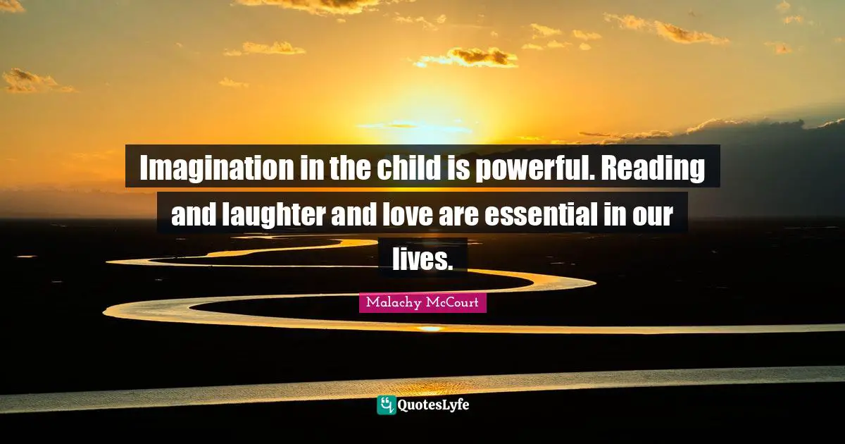 Imagination in the child is powerful. Reading and laughter and love are essential in our lives.