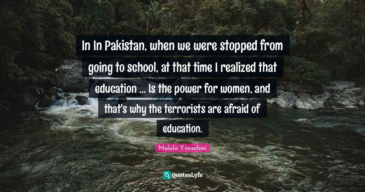Malala Yousafzai Quotes: "In In Pakistan, when we were stopped from going to school, at that time I realized that education ... Is the power for women, and that's why the terrorists are afraid of education."