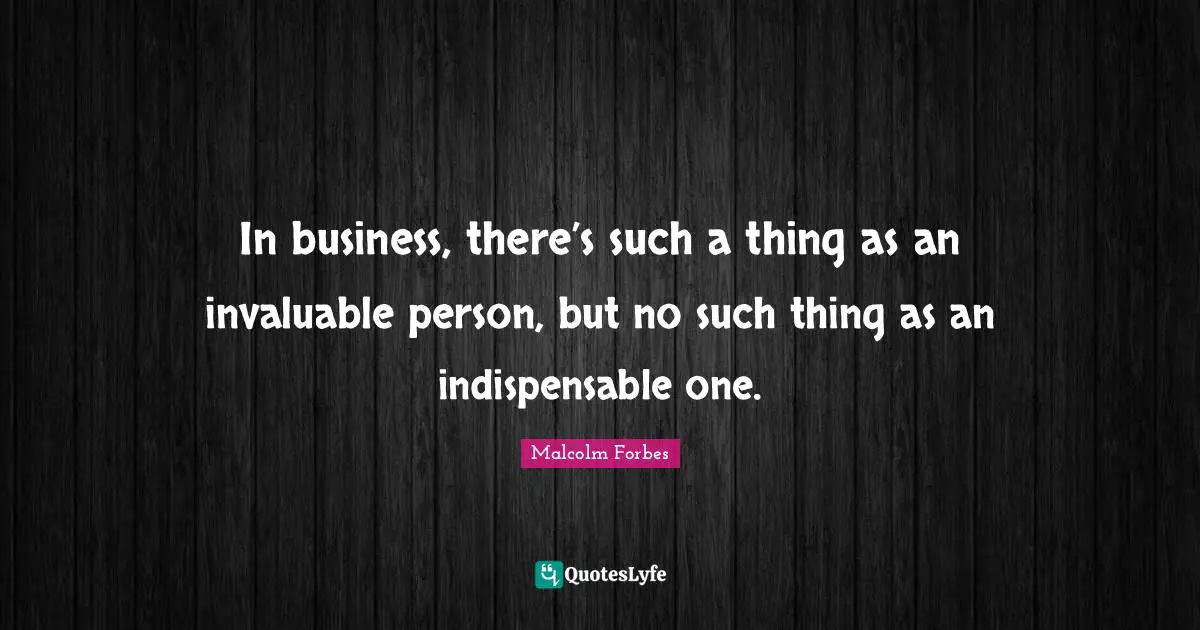 In business, there’s such a thing as an invaluable person, but no such thing as an indispensable one.