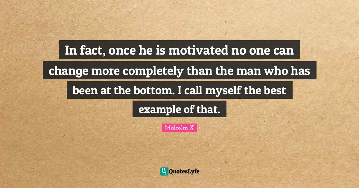 In fact, once he is motivated no one can change more completely than the man who has been at the bottom. I call myself the best example of that.