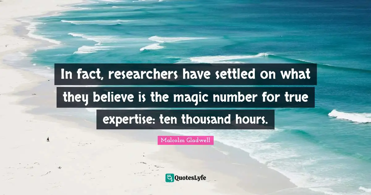 In fact, researchers have settled on what they believe is the magic number for true expertise: ten thousand hours.