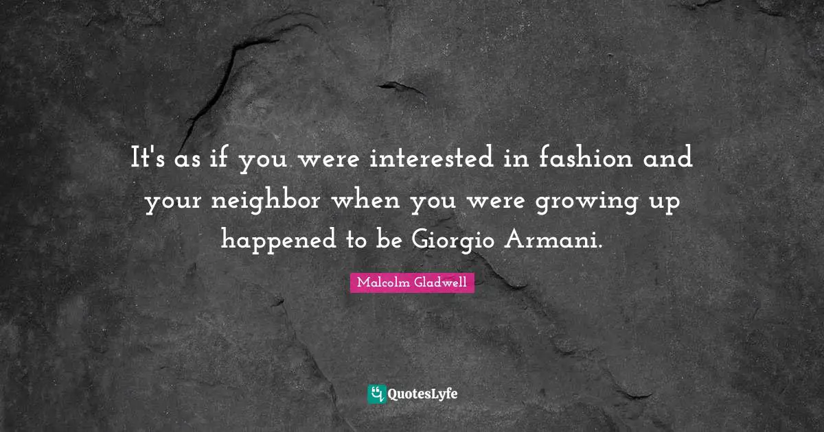 It's as if you were interested in fashion and your neighbor when you were growing up happened to be Giorgio Armani.