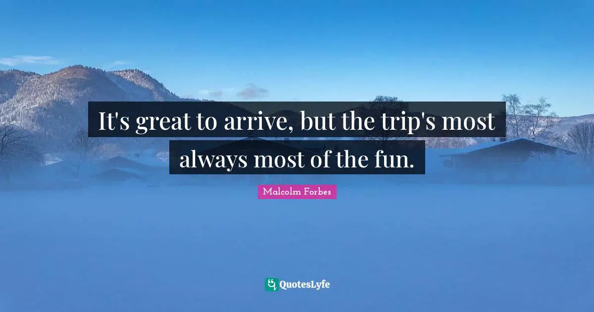 It's great to arrive, but the trip's most always most of the fun.