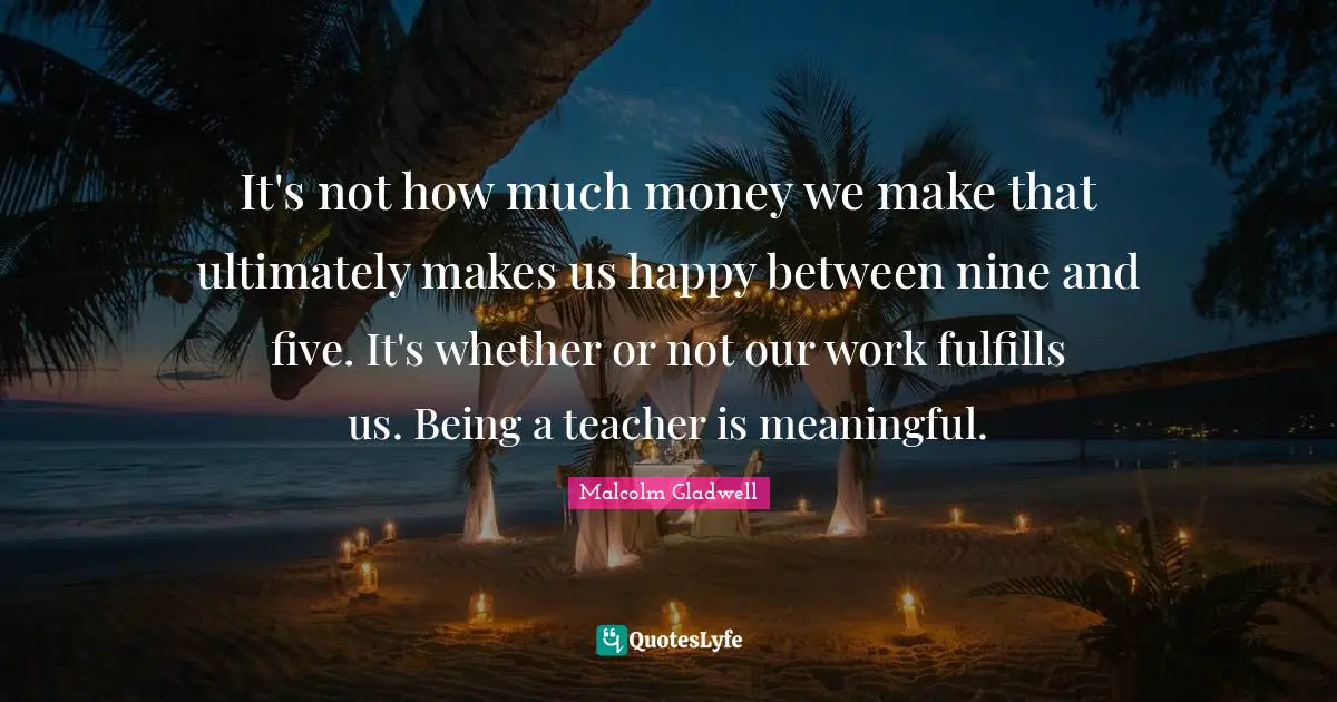 It's not how much money we make that ultimately makes us happy between nine and five. It's whether or not our work fulfills us. Being a teacher is meaningful.