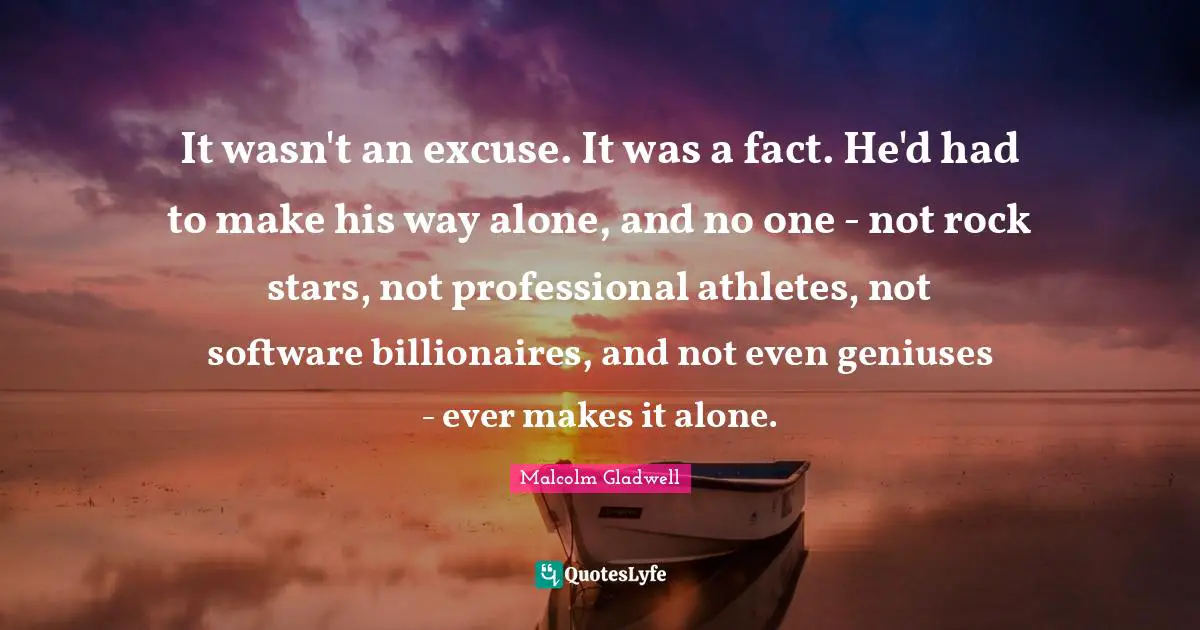 It wasn't an excuse. It was a fact. He'd had to make his way alone, and no one - not rock stars, not professional athletes, not software billionaires, and not even geniuses - ever makes it alone.