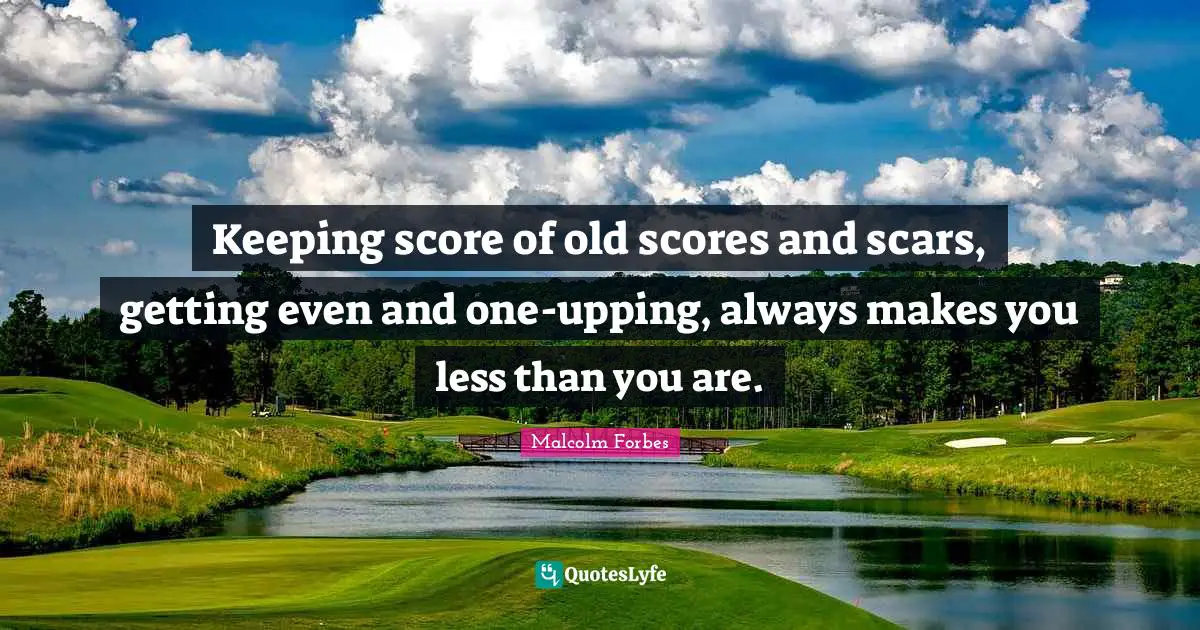 Keeping score of old scores and scars, getting even and one-upping, always makes you less than you are.