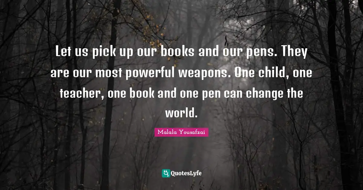 Malala Yousafzai Quotes: "Let us pick up our books and our pens. They are our most powerful weapons. One child, one teacher, one book and one pen can change the world."
