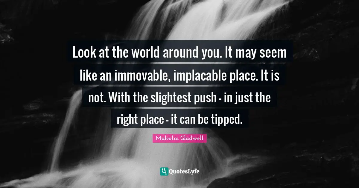 Look at the world around you. It may seem like an immovable, implacable place. It is not. With the slightest push - in just the right place - it can be tipped.