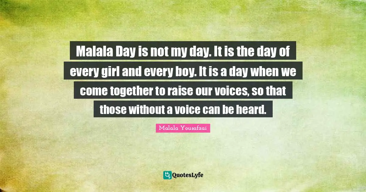 Malala Day is not my day. It is the day of every girl and every boy. It is a day when we come together to raise our voices, so that those without a voice can be heard.
