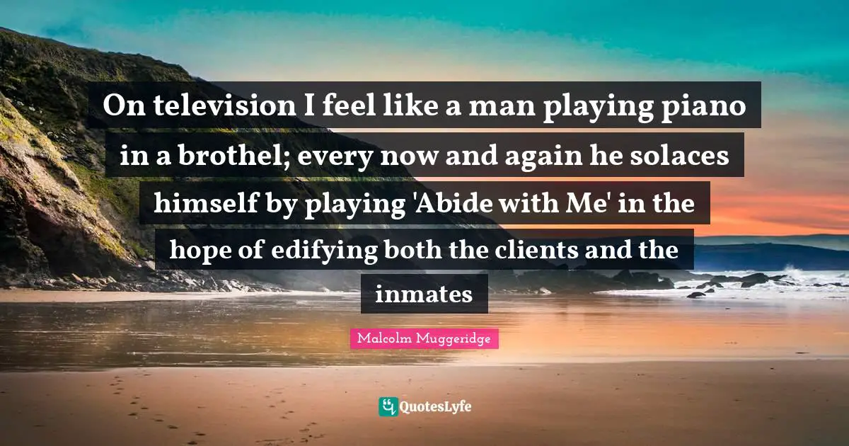 Piano Quotes: "On television I feel like a man playing piano in a brothel; every now and again he solaces himself by playing 'Abide with Me' in the hope of edifying both the clients and the inmates"