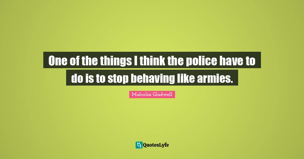 One of the things I think the police have to do is to stop behaving like armies.