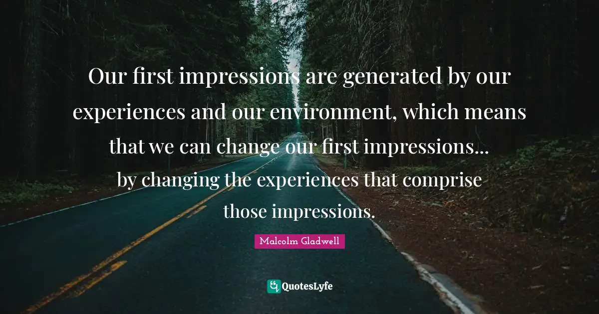 Our first impressions are generated by our experiences and our environment, which means that we can change our first impressions... by changing the experiences that comprise those impressions.