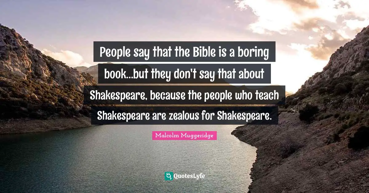 People say that the Bible is a boring book...but they don't say that about Shakespeare, because the people who teach Shakespeare are zealous for Shakespeare.