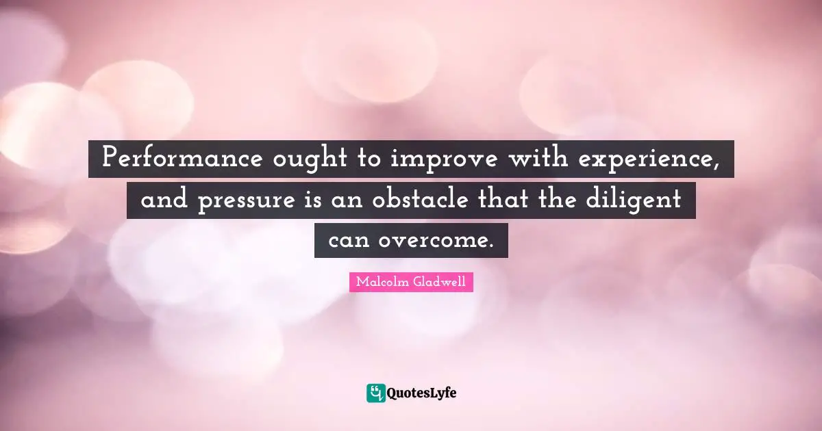 Performance ought to improve with experience, and pressure is an obstacle that the diligent can overcome.