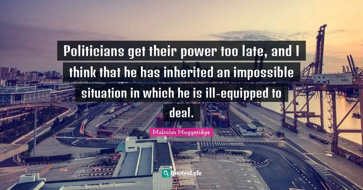 Politicians get their power too late, and I think that he has inherited an impossible situation in which he is ill-equipped to deal.