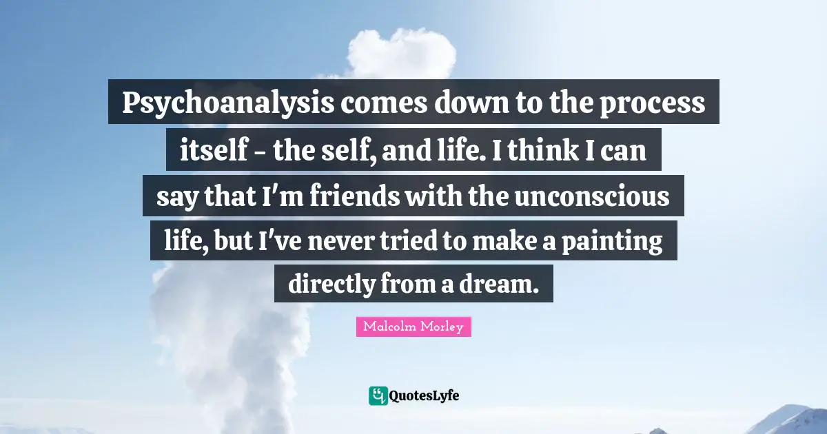 Psychoanalysis comes down to the process itself - the self, and life. I think I can say that I'm friends with the unconscious life, but I've never tried to make a painting directly from a dream.
