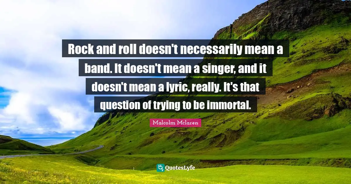 Rock and roll doesn't necessarily mean a band. It doesn't mean a singer, and it doesn't mean a lyric, really. It's that question of trying to be immortal.