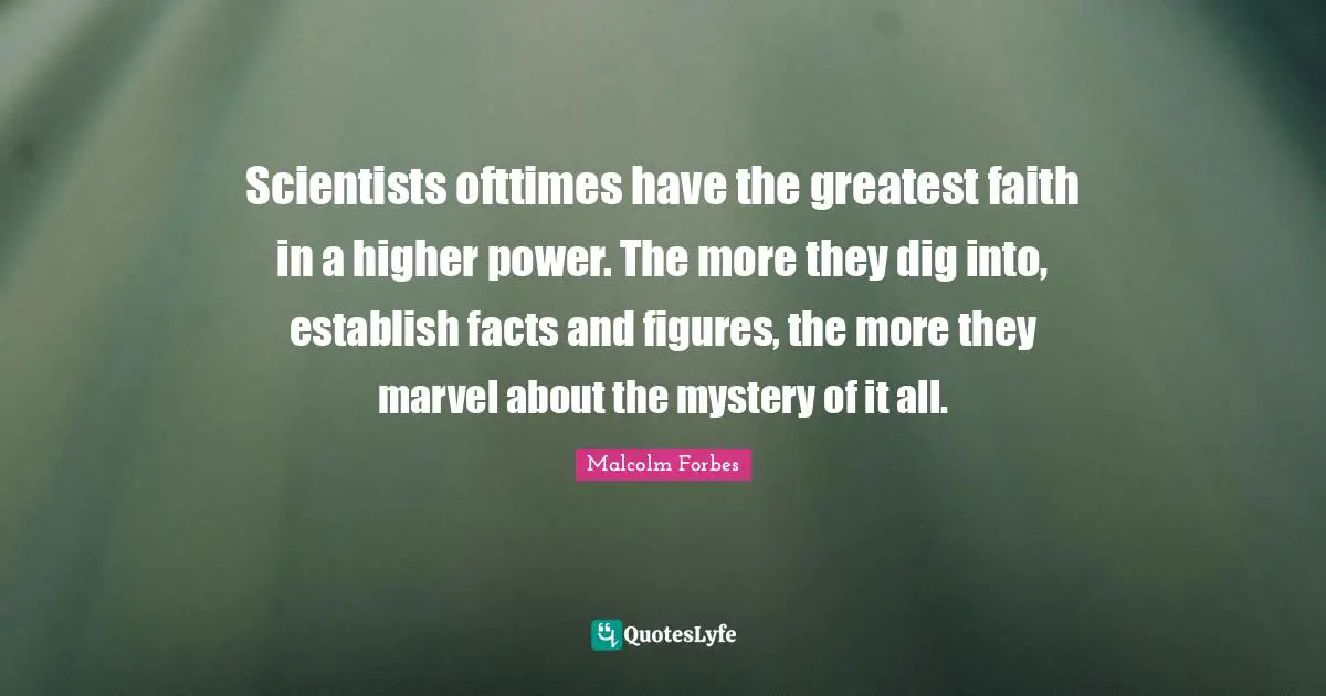 Scientists ofttimes have the greatest faith in a higher power. The more they dig into, establish facts and figures, the more they marvel about the mystery of it all.