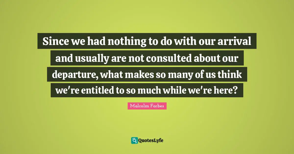 Since we had nothing to do with our arrival and usually are not consulted about our departure, what makes so many of us think we're entitled to so much while we're here?