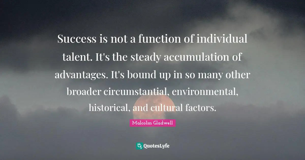 Success is not a function of individual talent. It's the steady accumulation of advantages. It's bound up in so many other broader circumstantial, environmental, historical, and cultural factors.