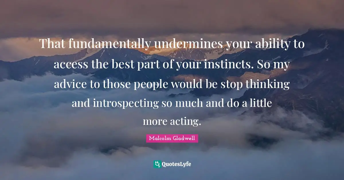 That fundamentally undermines your ability to access the best part of your instincts. So my advice to those people would be stop thinking and introspecting so much and do a little more acting.