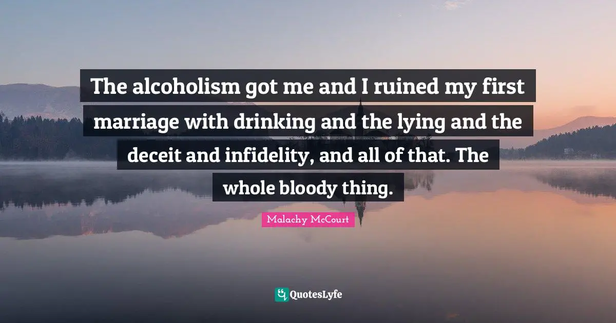 The alcoholism got me and I ruined my first marriage with drinking and the lying and the deceit and infidelity, and all of that. The whole bloody thing.