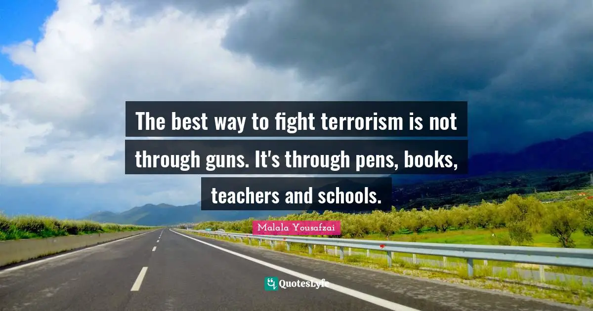 The best way to fight terrorism is not through guns. It's through pens, books, teachers and schools.