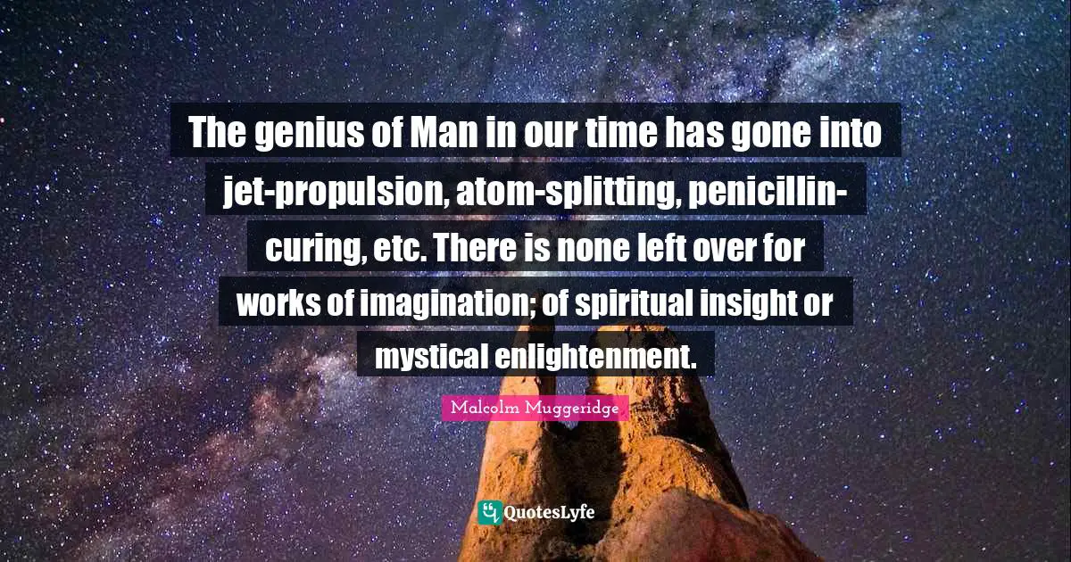 The genius of Man in our time has gone into jet-propulsion, atom-splitting, penicillin-curing, etc. There is none left over for works of imagination; of spiritual insight or mystical enlightenment.