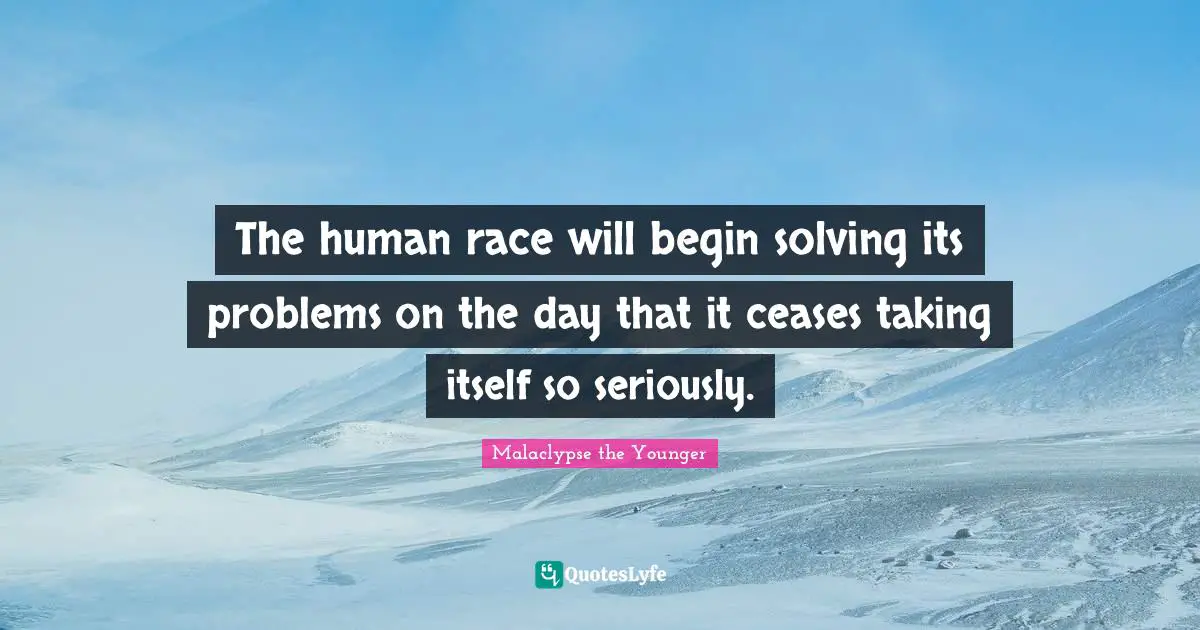 The human race will begin solving its problems on the day that it ceases taking itself so seriously.