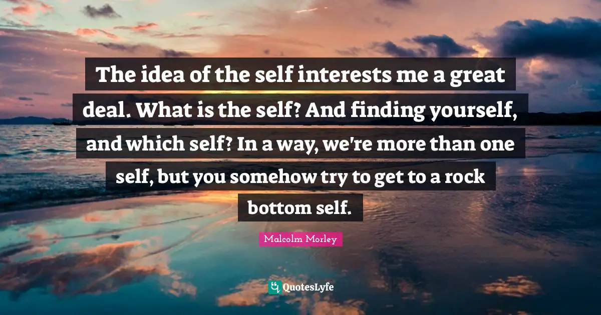 The idea of the self interests me a great deal. What is the self? And finding yourself, and which self? In a way, we're more than one self, but you somehow try to get to a rock bottom self.