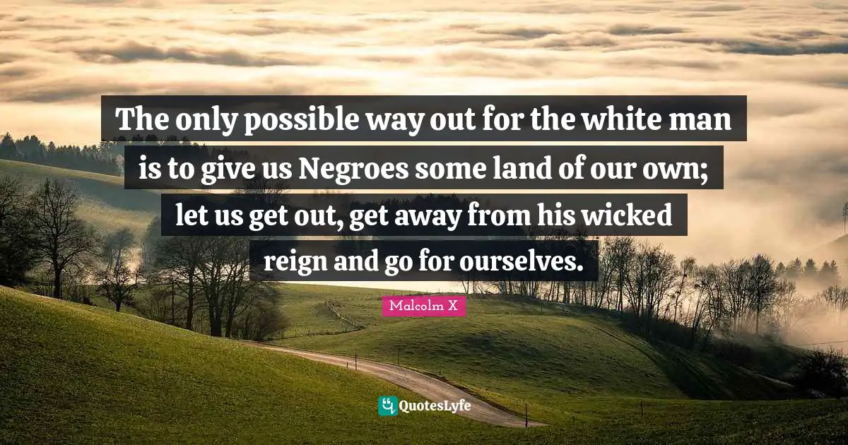 The only possible way out for the white man is to give us Negroes some land of our own; let us get out, get away from his wicked reign and go for ourselves.