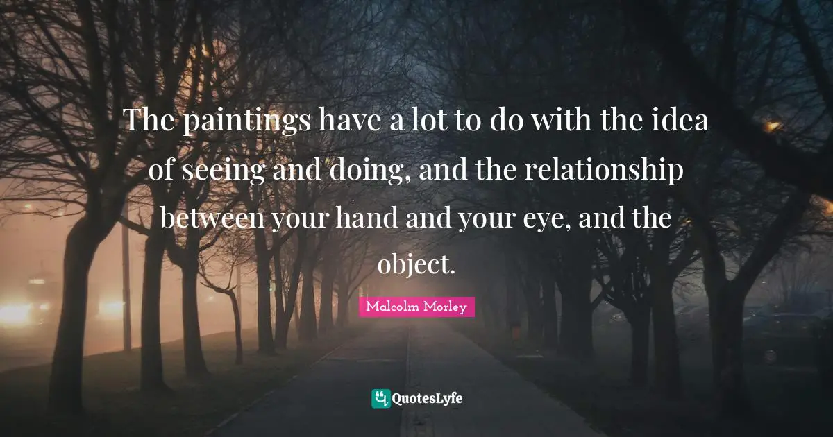 The paintings have a lot to do with the idea of seeing and doing, and the relationship between your hand and your eye, and the object.