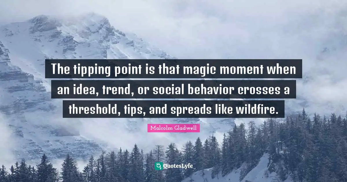 The tipping point is that magic moment when an idea, trend, or social behavior crosses a threshold, tips, and spreads like wildfire.