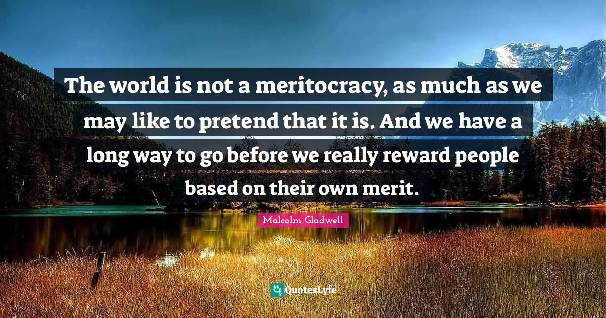 The world is not a meritocracy, as much as we may like to pretend that it is. And we have a long way to go before we really reward people based on their own merit.