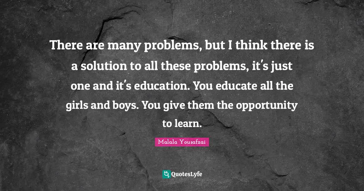 There are many problems, but I think there is a solution to all these problems, it's just one and it's education. You educate all the girls and boys. You give them the opportunity to learn.