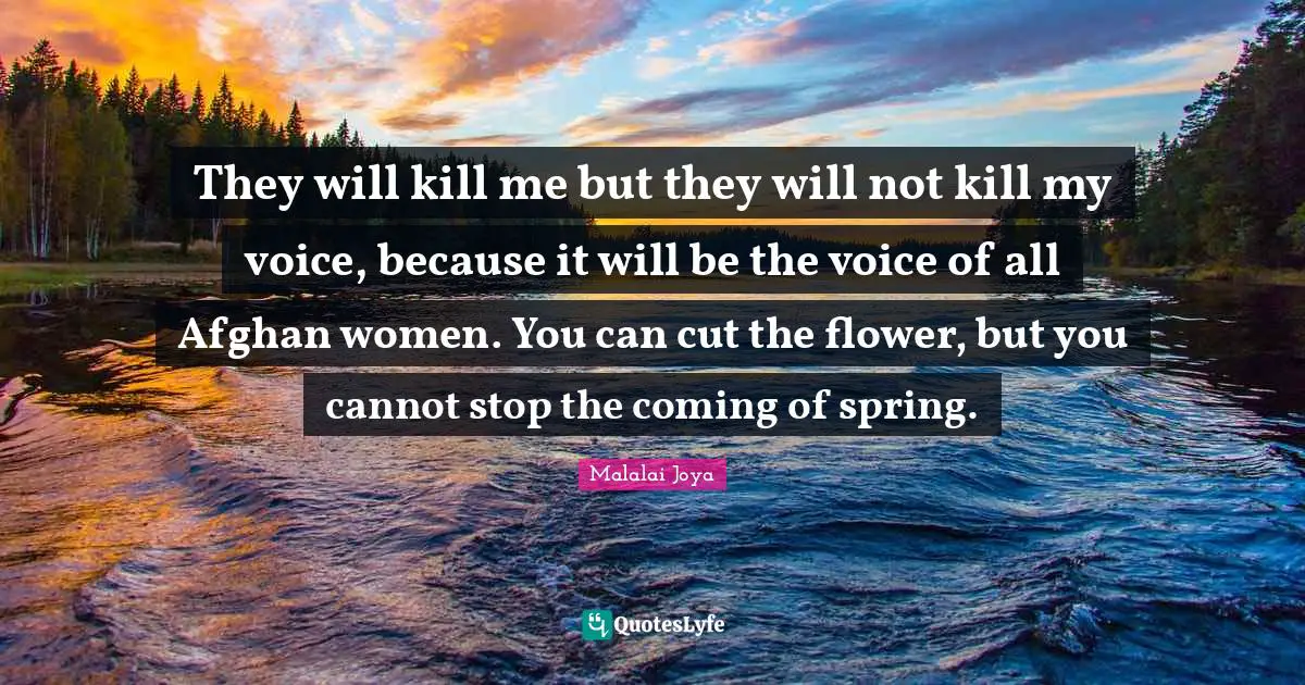 They will kill me but they will not kill my voice, because it will be the voice of all Afghan women. You can cut the flower, but you cannot stop the coming of spring.
