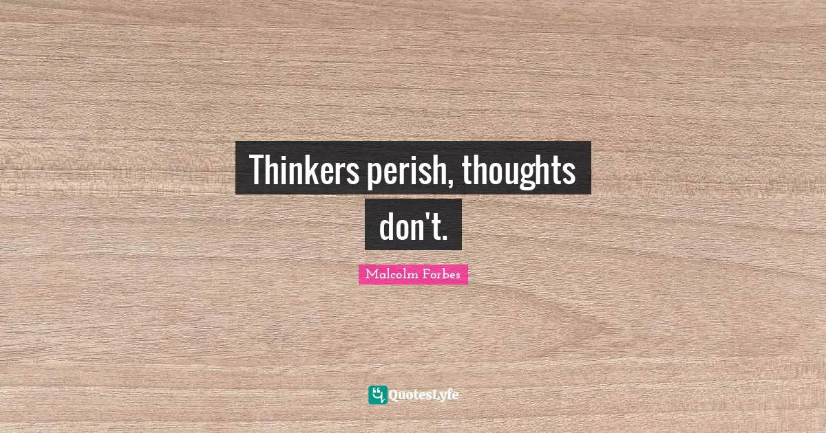 Thinkers perish, thoughts don't.