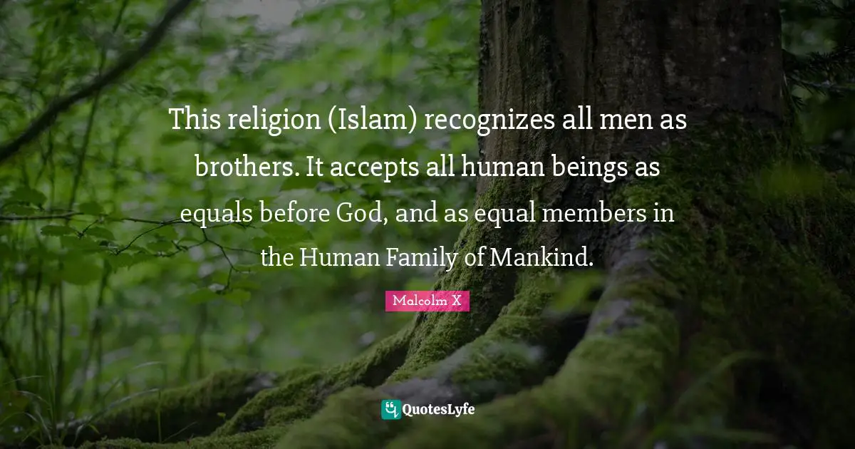 My Brother Quotes: "This religion (Islam) recognizes all men as brothers. It accepts all human beings as equals before God, and as equal members in the Human Family of Mankind."