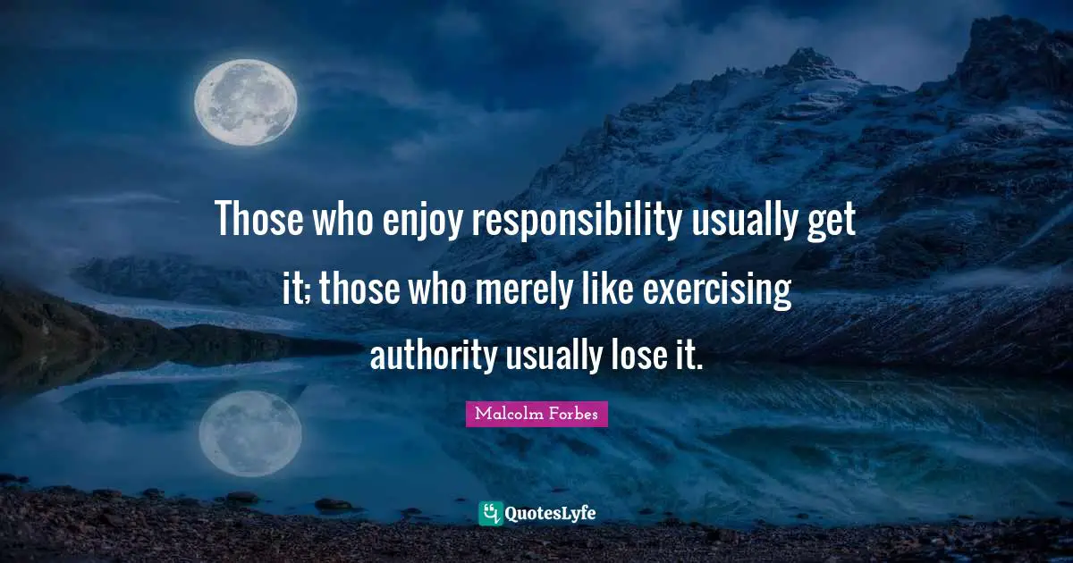 Those who enjoy responsibility usually get it; those who merely like exercising authority usually lose it.
